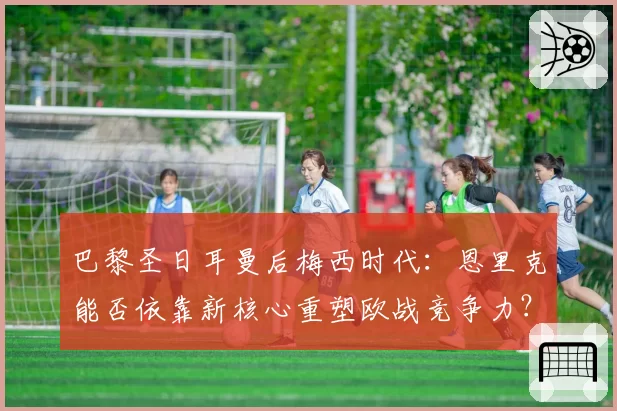 巴黎圣日耳曼后梅西时代:恩里克能否依靠新核心重塑欧战竞争力?