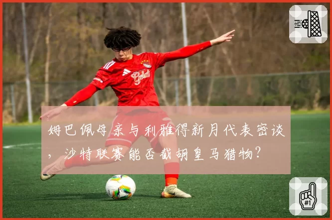 姆巴佩母亲与利雅得新月代表密谈，沙特联赛能否截胡皇马猎物？