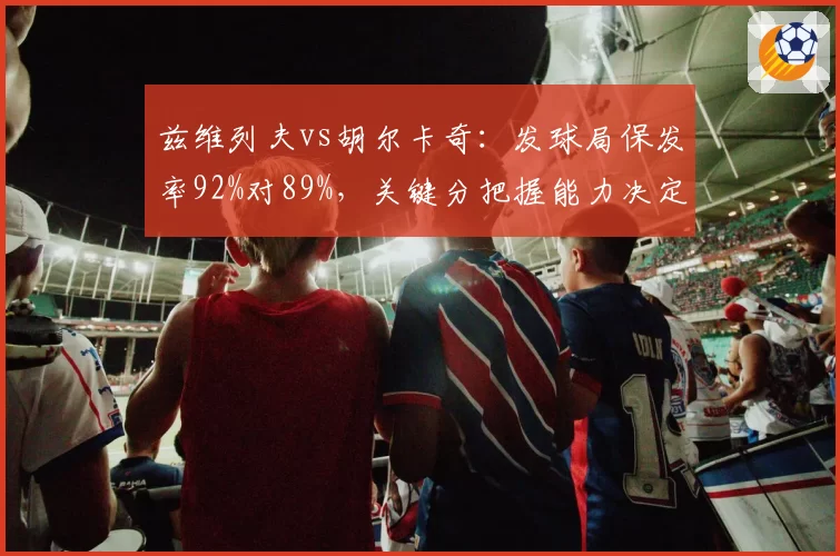 兹维列夫vs胡尔卡奇:发球局保发率92%对89%,关键分把握能力决定排名走向
