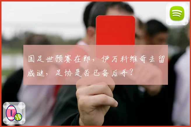 国足世预赛在即，伊万科维奇去留成谜，足协是否已备后手？