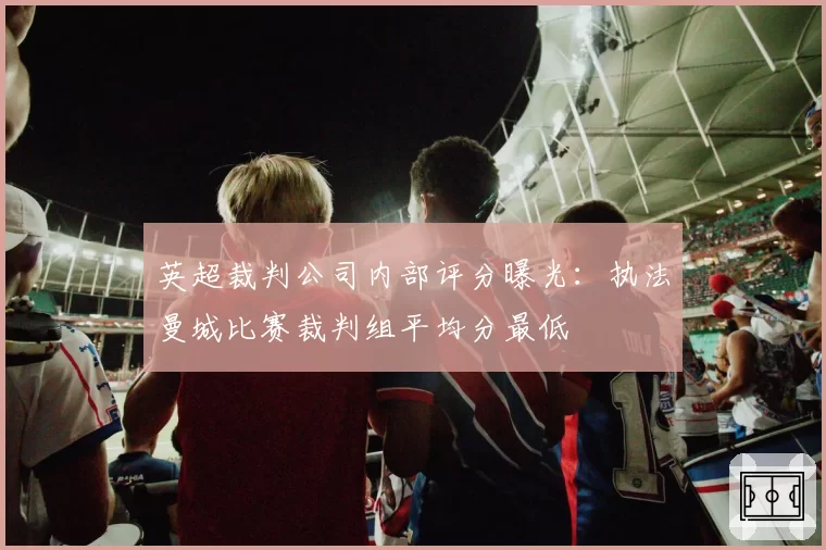 英超裁判公司内部评分曝光:执法曼城比赛裁判组平均分最低