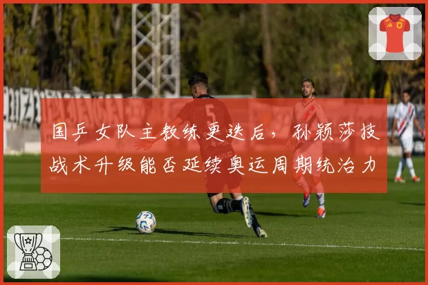 国乒女队主教练更迭后，孙颖莎技战术升级能否延续奥运周期统治力？