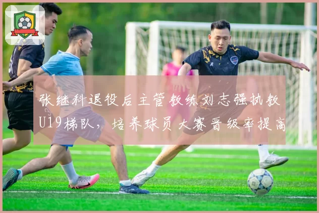 张继科退役后主管教练刘志强执教U19梯队,培养球员大赛晋级率提高22%