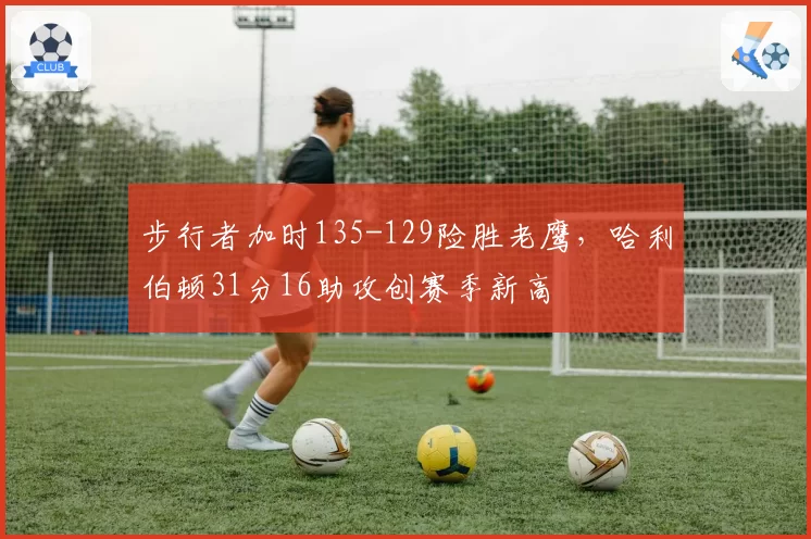 步行者加时135-129险胜老鹰，哈利伯顿31分16助攻创赛季新高