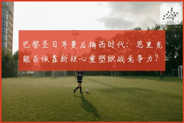 巴黎圣日耳曼后梅西时代:恩里克能否依靠新核心重塑欧战竞争力?