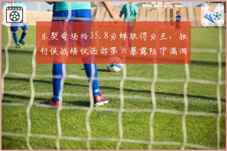 东契奇场均35.8分蝉联得分王，独行侠战绩仅西部第六暴露防守漏洞