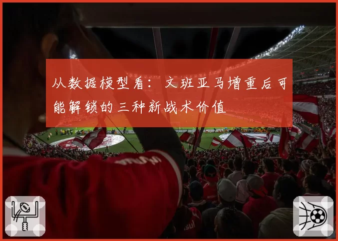 从数据模型看:文班亚马增重后可能解锁的三种新战术价值