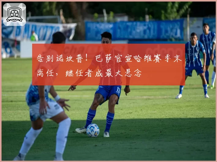 告别诺坎普!巴萨官宣哈维赛季末离任,继任者成最大悬念