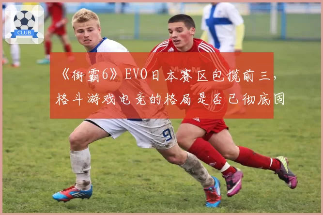 《街霸6》EVO日本赛区包揽前三,格斗游戏电竞的格局是否已彻底固化?