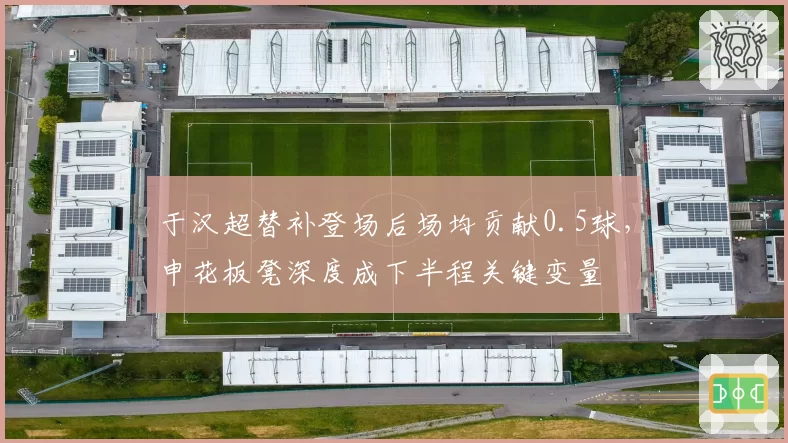 于汉超替补登场后场均贡献0.5球，申花板凳深度成下半程关键变量