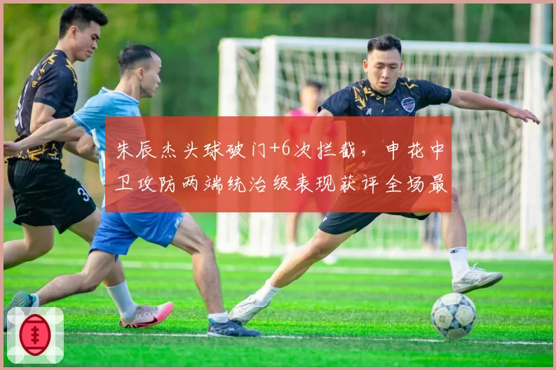 朱辰杰头球破门+6次拦截，申花中卫攻防两端统治级表现获评全场最佳