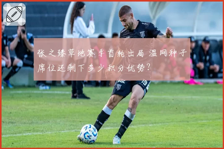 张之臻草地赛季首轮出局 温网种子席位还剩下多少积分优势？