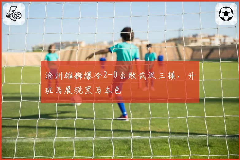 沧州雄狮爆冷2-0击败武汉三镇,升班马展现黑马本色