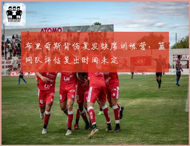 布里奇斯背伤复发缺席训练营，篮网队评估复出时间未定