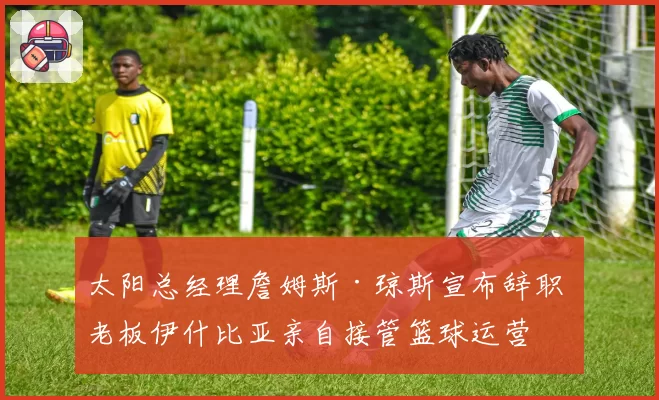 太阳总经理詹姆斯·琼斯宣布辞职 老板伊什比亚亲自接管篮球运营