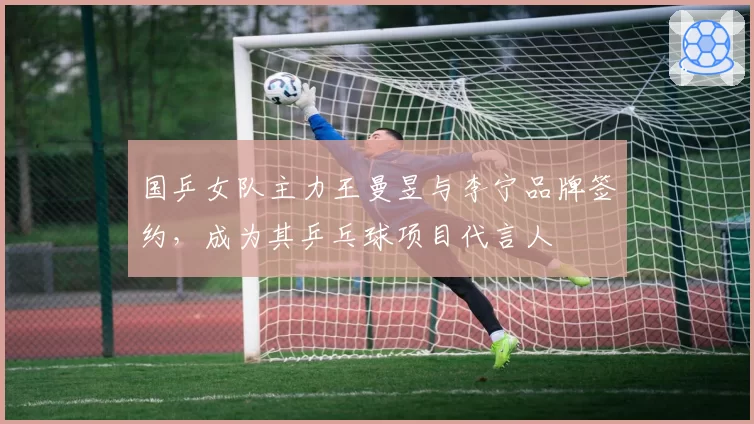 国乒女队主力王曼昱与李宁品牌签约,成为其乒乓球项目代言人