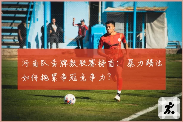河南队黄牌数联赛榜首:暴力踢法如何拖累争冠竞争力?