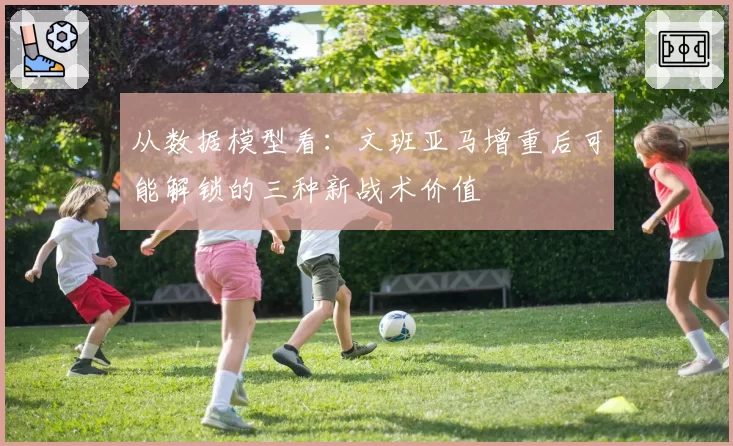 从数据模型看:文班亚马增重后可能解锁的三种新战术价值