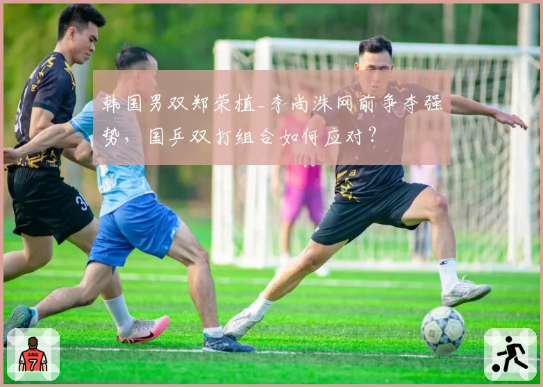韩国男双郑荣植_李尚洙网前争夺强势，国乒双打组合如何应对？