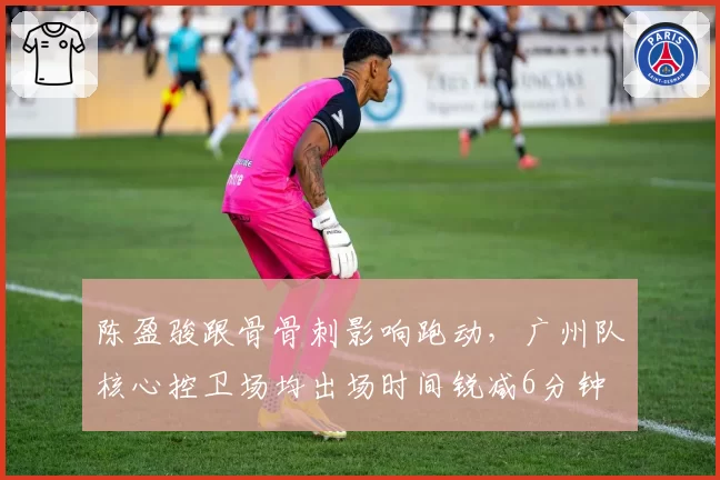 陈盈骏跟骨骨刺影响跑动，广州队核心控卫场均出场时间锐减6分钟