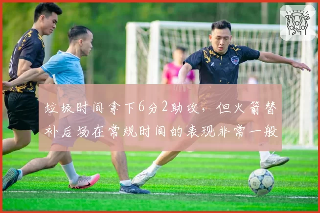 垃圾时间拿下6分2助攻,但火箭替补后场在常规时间的表现非常一般