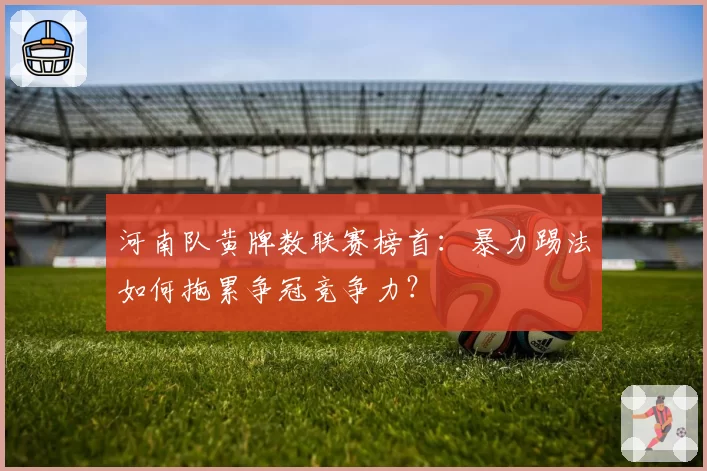 河南队黄牌数联赛榜首:暴力踢法如何拖累争冠竞争力?