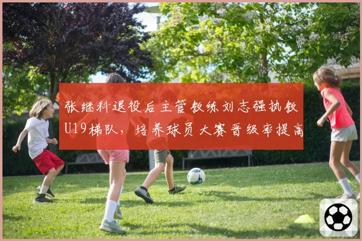 张继科退役后主管教练刘志强执教U19梯队,培养球员大赛晋级率提高22%