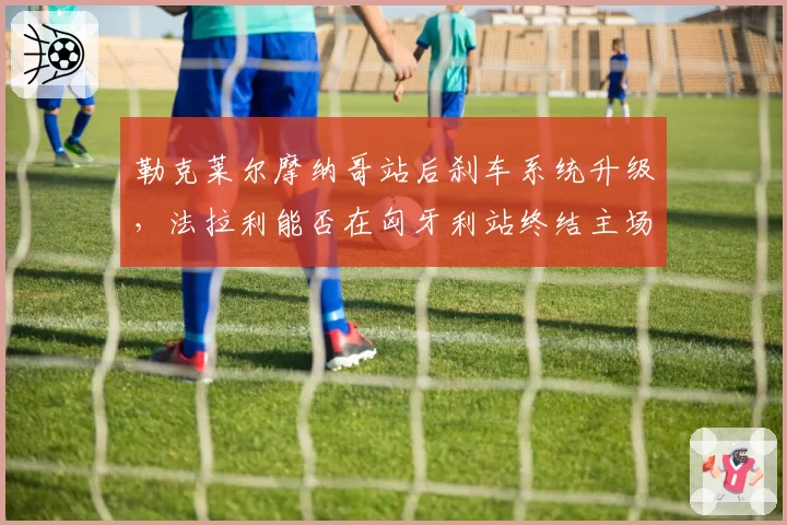 勒克莱尔摩纳哥站后刹车系统升级，法拉利能否在匈牙利站终结主场魔咒？