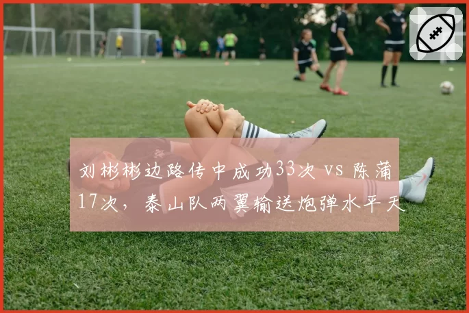 刘彬彬边路传中成功33次 vs 陈蒲17次,泰山队两翼输送炮弹水平天壤之别