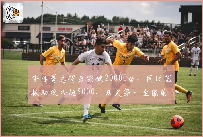 字母哥总得分突破20000分，同时篮板助攻均超5000，历史第一全能前锋？
