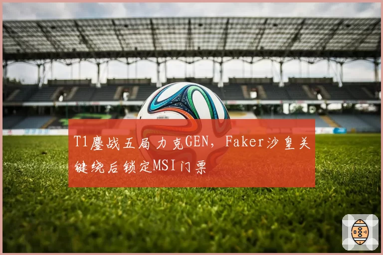 T1鏖战五局力克GEN,Faker沙皇关键绕后锁定MSI门票