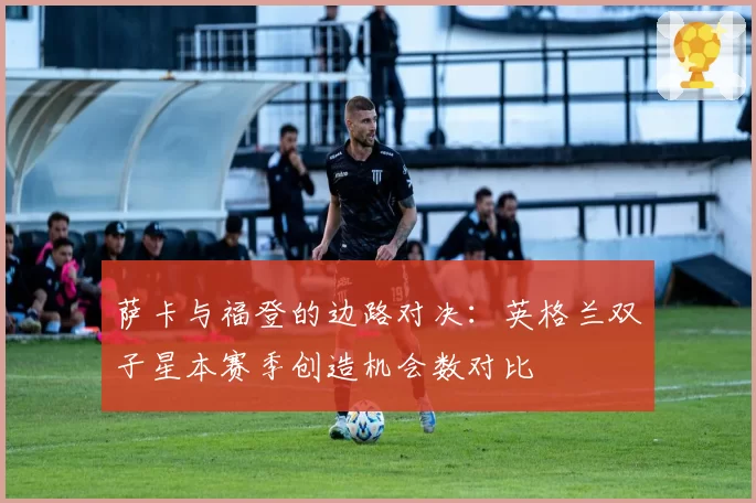 萨卡与福登的边路对决：英格兰双子星本赛季创造机会数对比