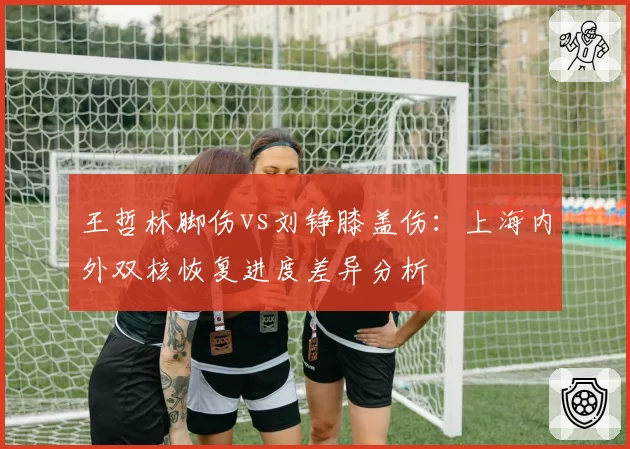 王哲林脚伤vs刘铮膝盖伤：上海内外双核恢复进度差异分析