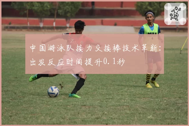 中国游泳队接力交接棒技术革新:出发反应时间提升0.1秒