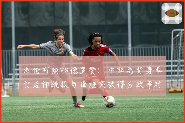 杰伦布朗vs德罗赞：中距离背身单打后仰跳投与面框突破得分效率对比