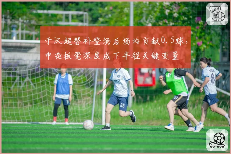 于汉超替补登场后场均贡献0.5球，申花板凳深度成下半程关键变量