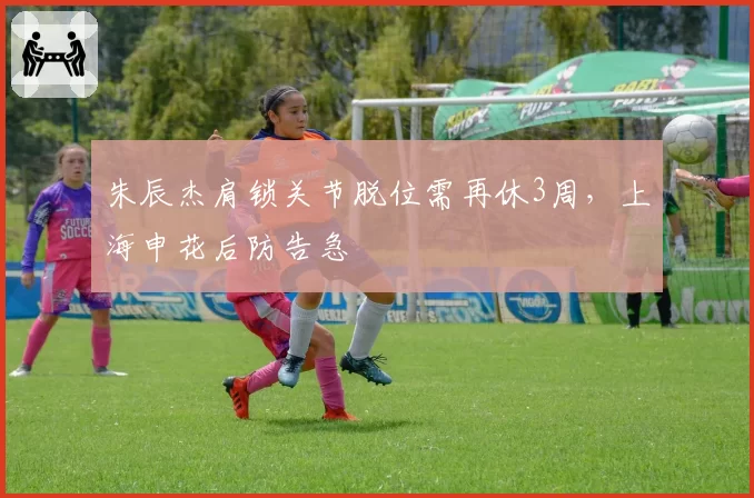 朱辰杰肩锁关节脱位需再休3周，上海申花后防告急