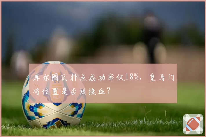 库尔图瓦扑点成功率仅18%，皇马门将位置是否该换血？