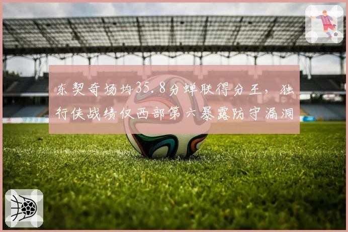 东契奇场均35.8分蝉联得分王，独行侠战绩仅西部第六暴露防守漏洞