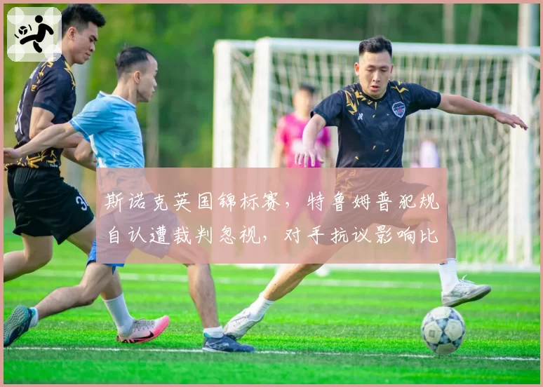 斯诺克英国锦标赛，特鲁姆普犯规自认遭裁判忽视，对手抗议影响比赛节奏？