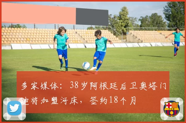 多家媒体:38岁阿根廷后卫奥塔门迪将加盟河床,签约18个月