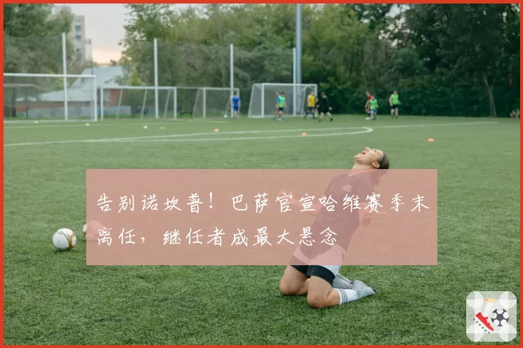 告别诺坎普！巴萨官宣哈维赛季末离任，继任者成最大悬念