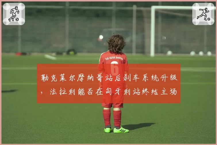 勒克莱尔摩纳哥站后刹车系统升级，法拉利能否在匈牙利站终结主场魔咒？