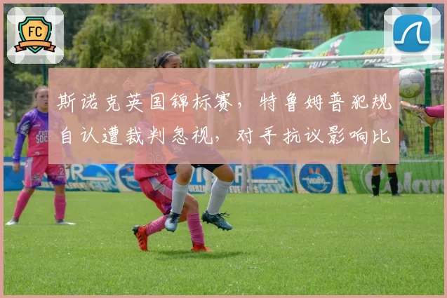 斯诺克英国锦标赛，特鲁姆普犯规自认遭裁判忽视，对手抗议影响比赛节奏？