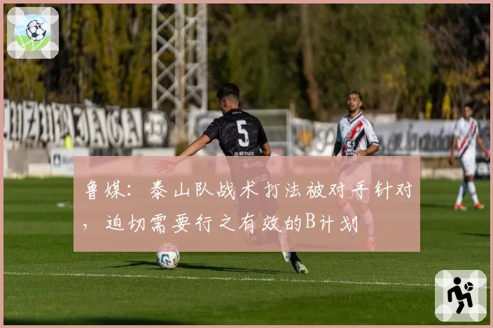 鲁媒:泰山队战术打法被对手针对,迫切需要行之有效的B计划