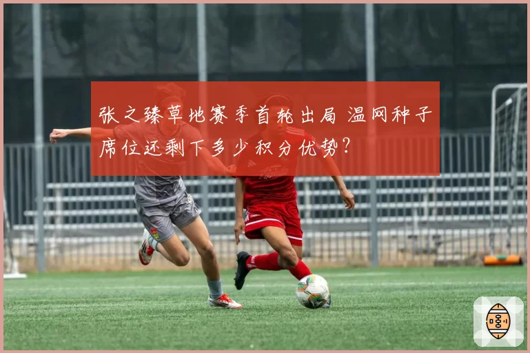张之臻草地赛季首轮出局 温网种子席位还剩下多少积分优势？