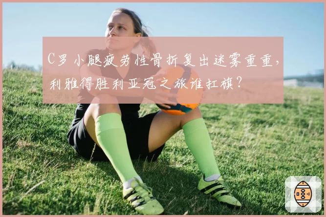 C罗小腿疲劳性骨折复出迷雾重重，利雅得胜利亚冠之旅谁扛旗？
