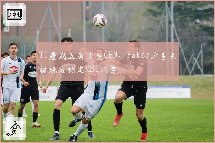 T1鏖战五局力克GEN,Faker沙皇关键绕后锁定MSI门票