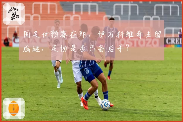 国足世预赛在即，伊万科维奇去留成谜，足协是否已备后手？