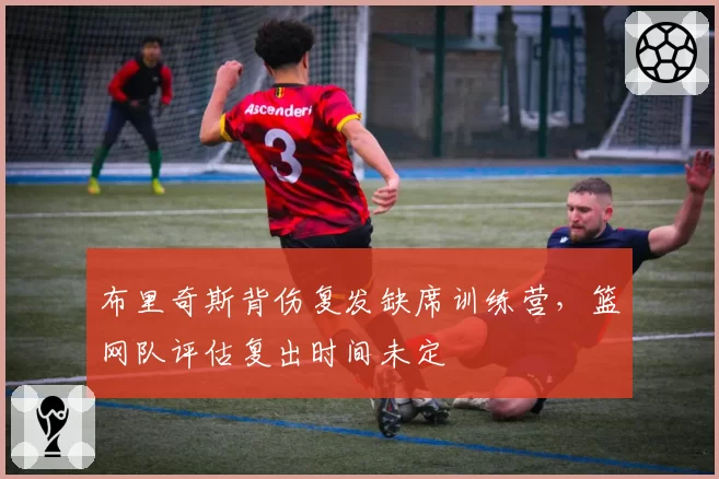 布里奇斯背伤复发缺席训练营，篮网队评估复出时间未定